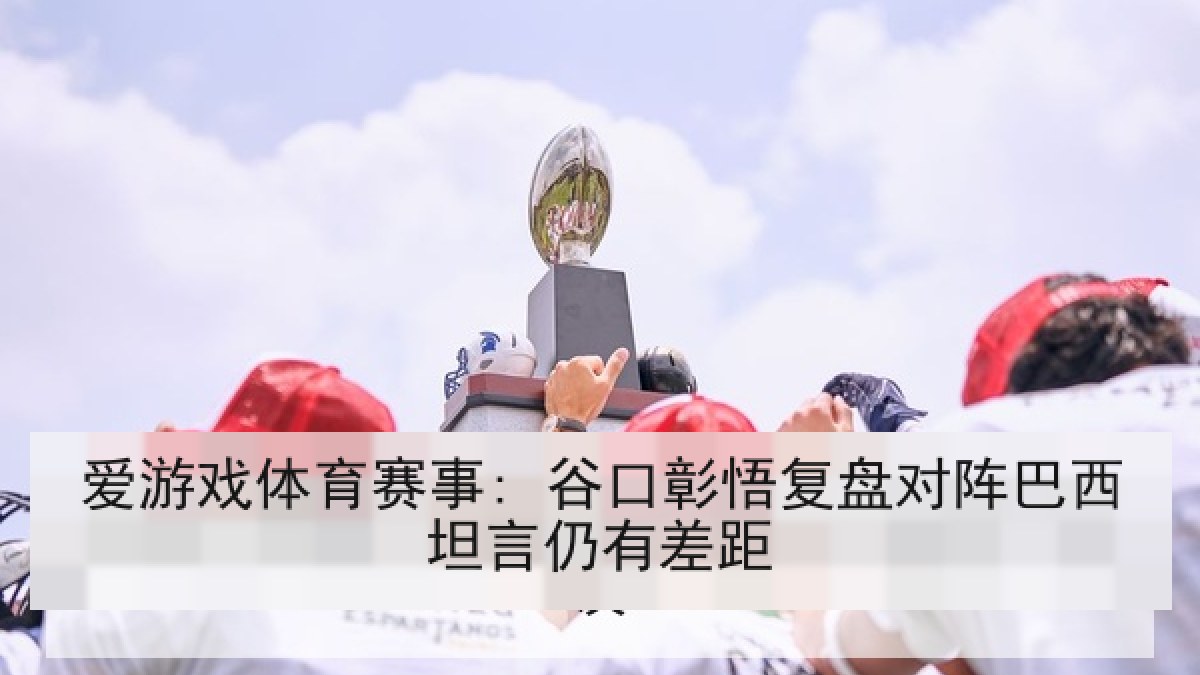 爱游戏体育赛事: 谷口彰悟复盘对阵巴西坦言仍有差距 爱游戏体育赛事: 谷口彰悟复盘对阵巴西坦言仍有差距