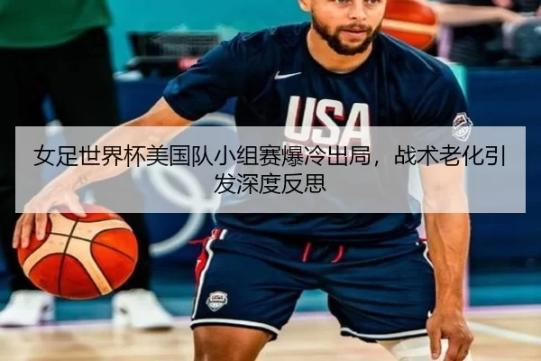 女足世界杯美国队小组赛爆冷出局，战术老化引发深度反思