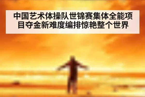 中国艺术体操队世锦赛集体全能项目夺金新难度编排惊艳整个世界